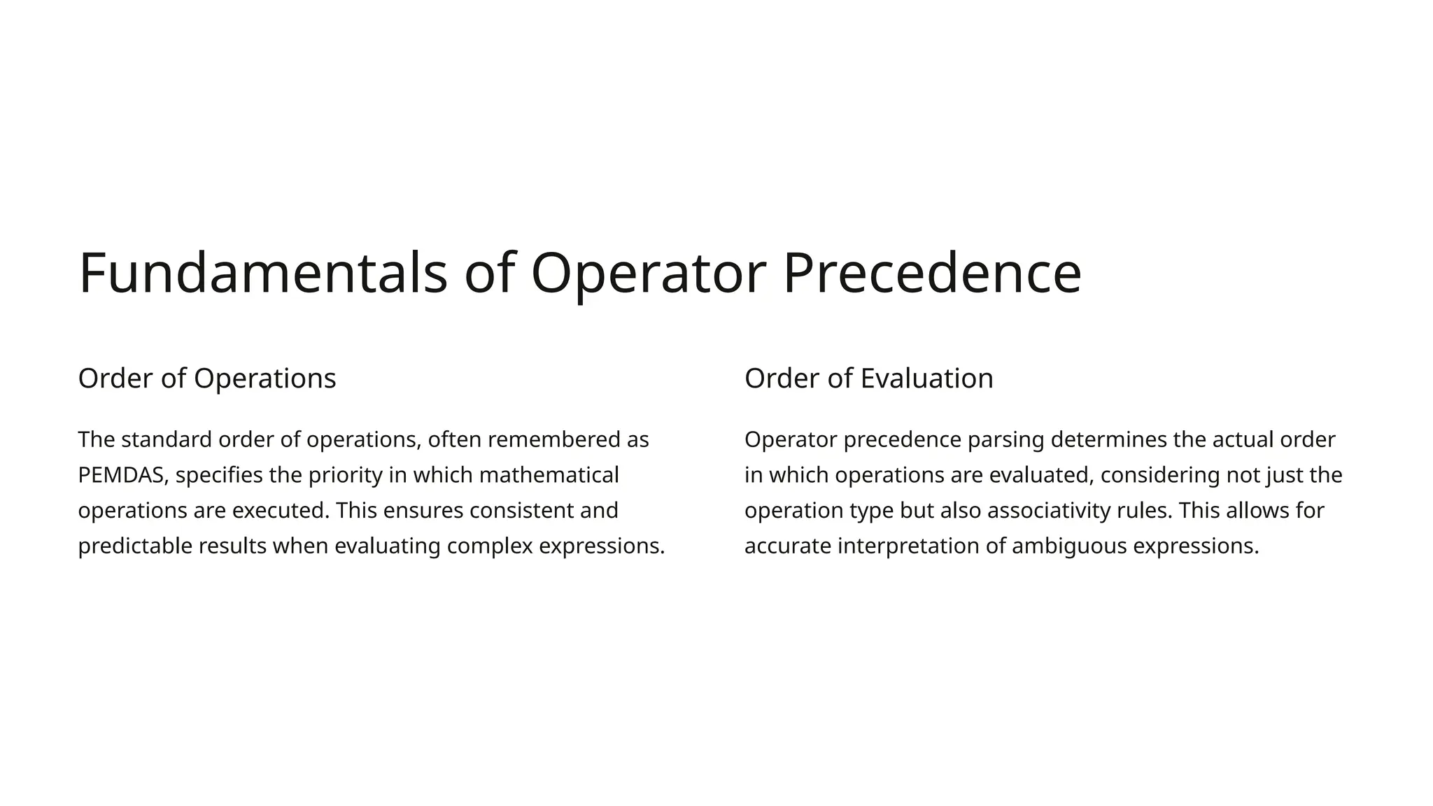 Fundamentals of Operator Precedence Order of Operations The standard order of operations, often remembered as PEMDAS, specifies the priority in which mathematical operations are executed. This ensures consistent and predictable results when evaluating complex expressions. Order of Evaluation Operator precedence parsing determines the actual order in which operations are evaluated, considering not just the operation type but also associativity rules. This allows for accurate interpretation of ambiguous expressions. 