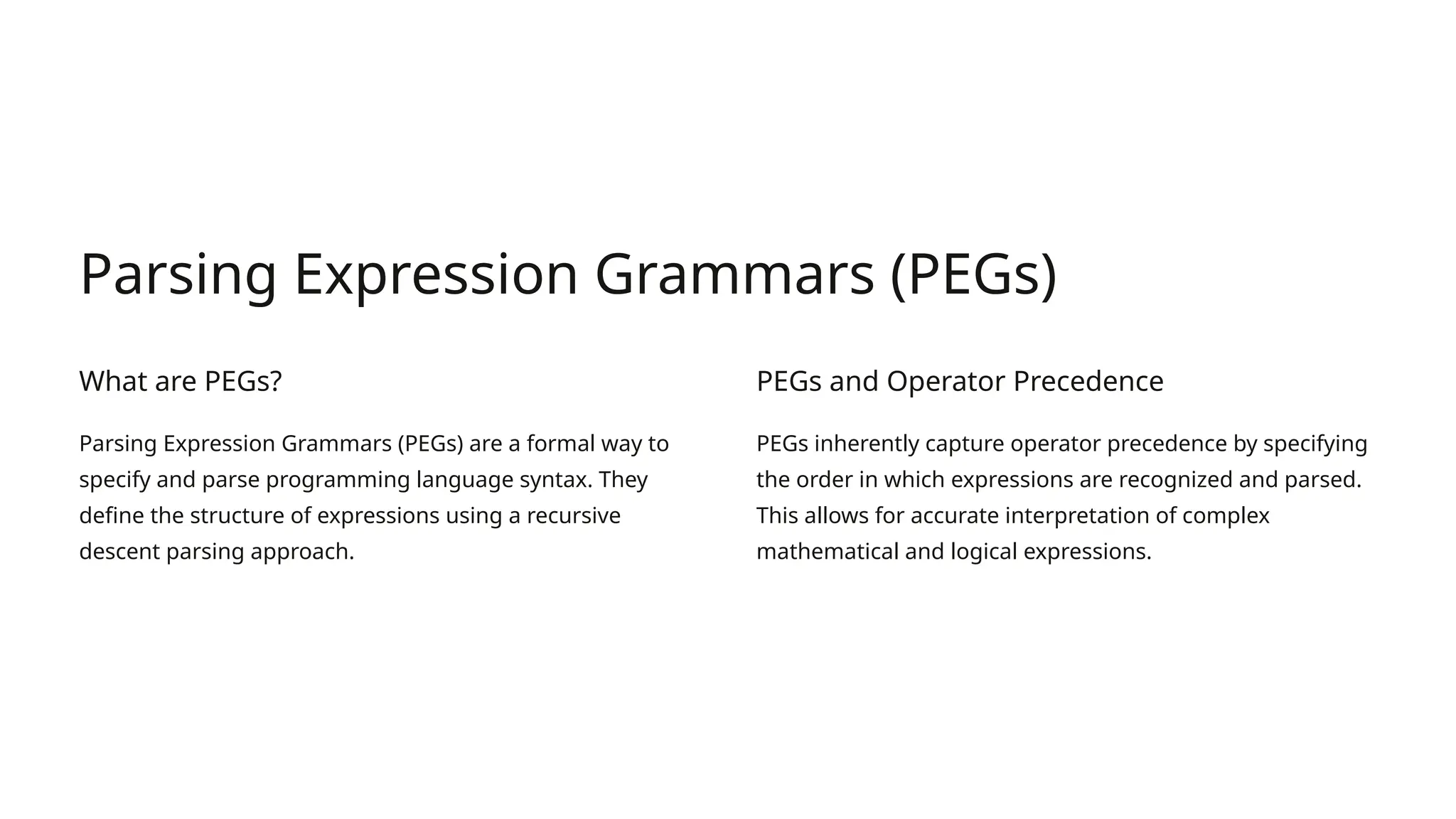 Parsing Expression Grammars (PEGs) What are PEGs? Parsing Expression Grammars (PEGs) are a formal way to specify and parse programming language syntax. They define the structure of expressions using a recursive descent parsing approach. PEGs and Operator Precedence PEGs inherently capture operator precedence by specifying the order in which expressions are recognized and parsed. This allows for accurate interpretation of complex mathematical and logical expressions. 
