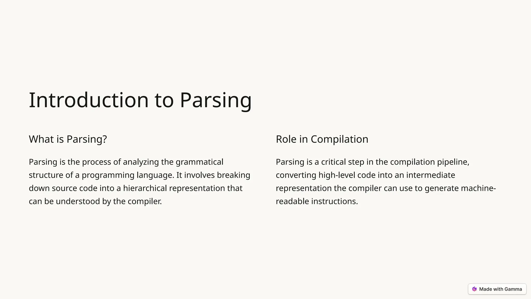 Introduction to Parsing What is Parsing? Parsing is the process of analyzing the grammatical structure of a programming language. It involves breaking down source code into a hierarchical representation that can be understood by the compiler. Role in Compilation Parsing is a critical step in the compilation pipeline, converting high-level code into an intermediate representation the compiler can use to generate machine- readable instructions. 