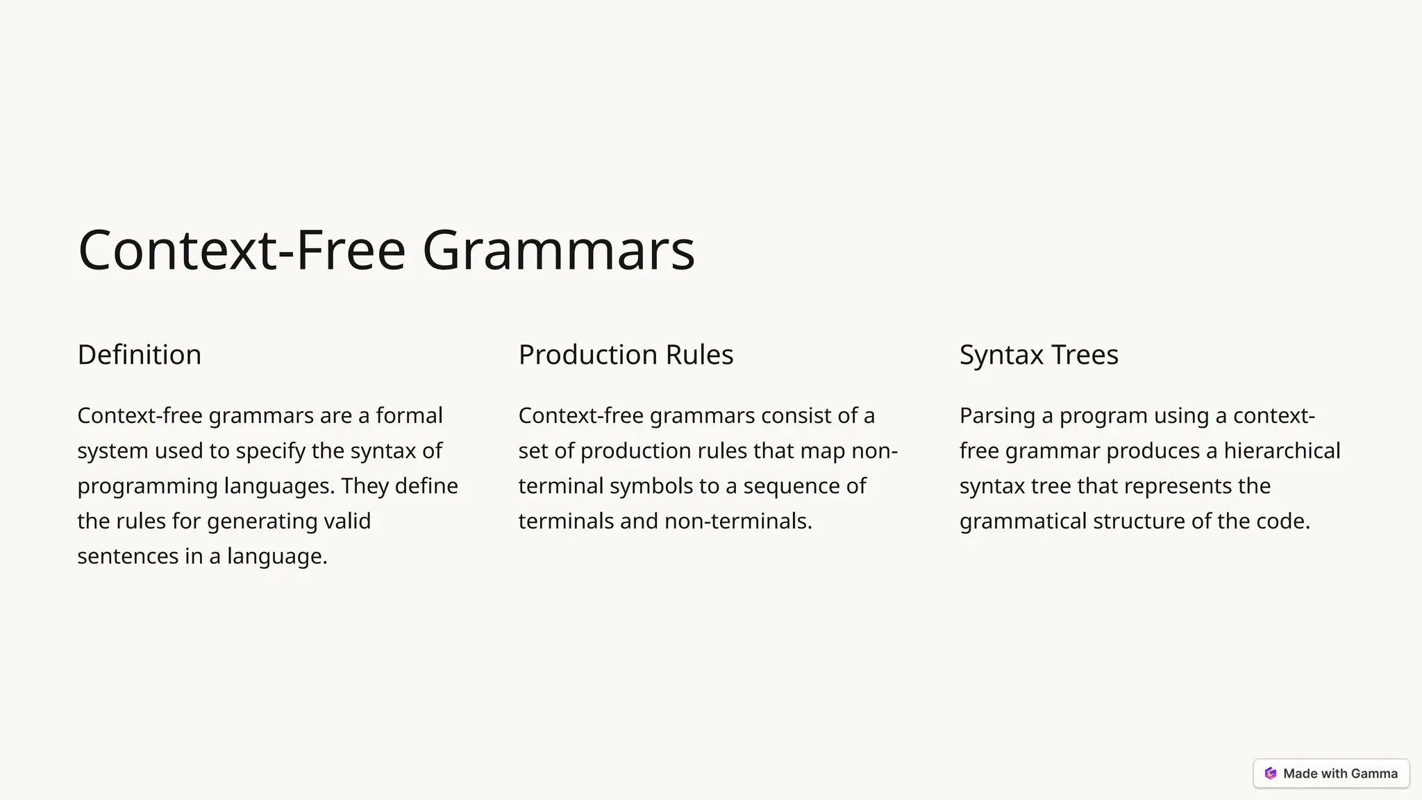 Context-Free Grammars Definition Context-free grammars are a formal system used to specify the syntax of programming languages. They define the rules for generating valid sentences in a language. Production Rules Context-free grammars consist of a set of production rules that map non- terminal symbols to a sequence of terminals and non-terminals. Syntax Trees Parsing a program using a context- free grammar produces a hierarchical syntax tree that represents the grammatical structure of the code. 