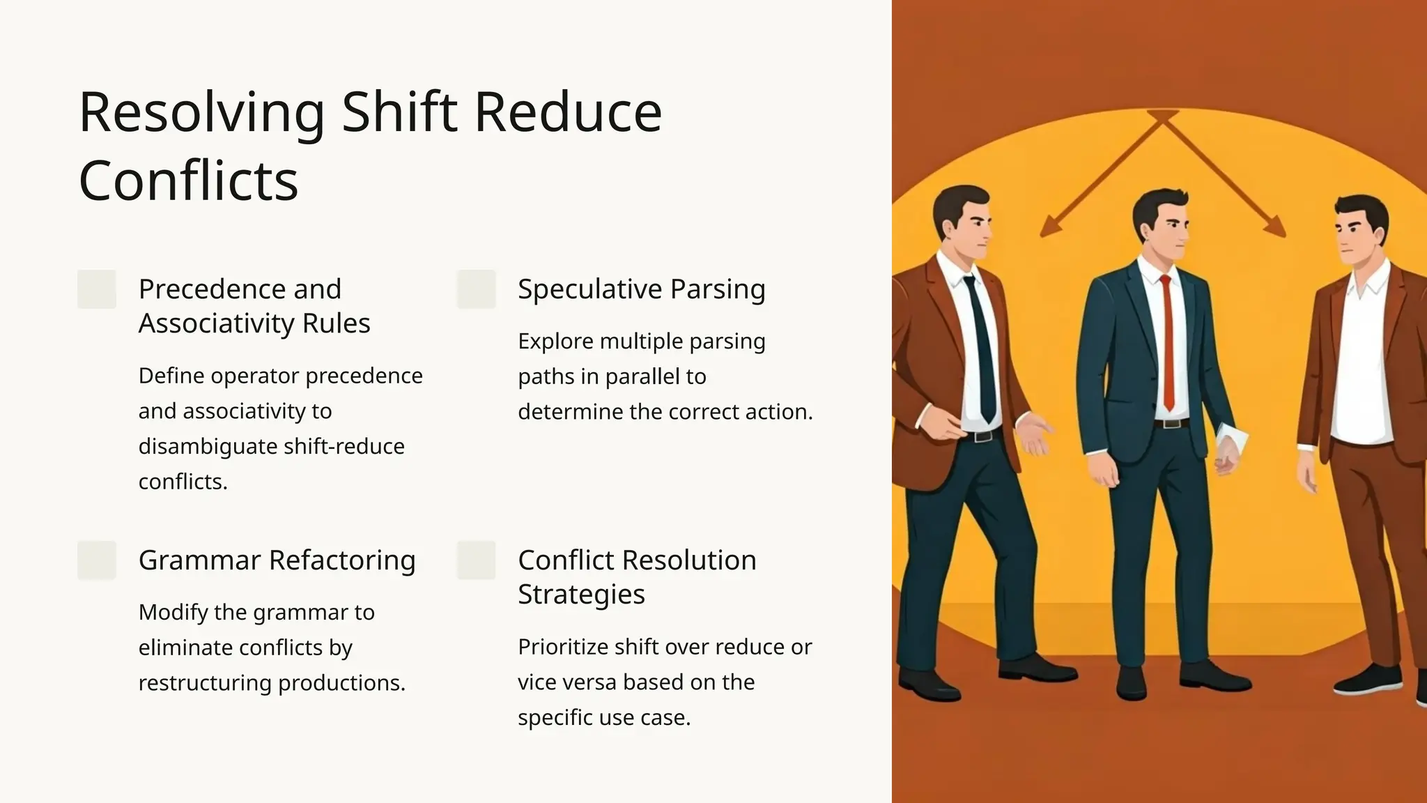 Resolving Shift Reduce Conflicts Precedence and Associativity Rules Define operator precedence and associativity to disambiguate shift-reduce conflicts. Speculative Parsing Explore multiple parsing paths in parallel to determine the correct action. Grammar Refactoring Modify the grammar to eliminate conflicts by restructuring productions. Conflict Resolution Strategies Prioritize shift over reduce or vice versa based on the specific use case. 