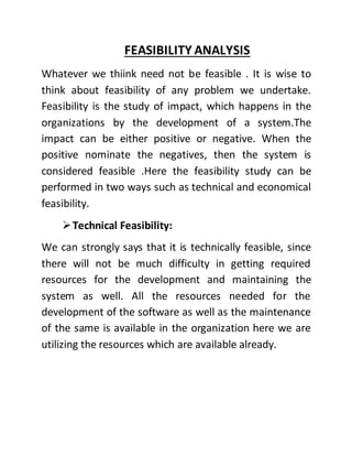 FEASIBILITY ANALYSIS
Whatever we thiink need not be feasible . It is wise to
think about feasibility of any problem we undertake.
Feasibility is the study of impact, which happens in the
organizations by the development of a system.The
impact can be either positive or negative. When the
positive nominate the negatives, then the system is
considered feasible .Here the feasibility study can be
performed in two ways such as technical and economical
feasibility.
Technical Feasibility:
We can strongly says that it is technically feasible, since
there will not be much difficulty in getting required
resources for the development and maintaining the
system as well. All the resources needed for the
development of the software as well as the maintenance
of the same is available in the organization here we are
utilizing the resources which are available already.
 