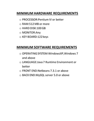 MINIMUM HARDWARE REQUIREMENTS
o PROCESSOR:Pentium IV or better
o RAM:512 MB or more
o HARD DISK:100 GB
o MONITOR:Any
o KEY BOARD:122keys
MINIMUM SOFTWARE REQUIREMENTS
o OPERATINGSYSTEM:WindowsXP,Windows 7
and above
o LANGUAGE:Java7 Runtime Environment or
better
o FRONT END:Netbeans 7.3.1 or above
o BACK END:MySQL server 5.0 or above
 