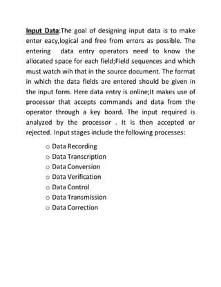 Input Data:The goal of designing input data is to make
enter eacy,logical and free from errors as possible. The
entering data entry operators need to know the
allocated space for each field;Field sequences and which
must watch wih that in the source document. The format
in which the data fields are entered should be given in
the input form. Here data entry is online;It makes use of
processor that accepts commands and data from the
operator through a key board. The input required is
analyzed by the processor . It is then accepted or
rejected. Input stages include the following processes:
o Data Recording
o Data Transcription
o Data Conversion
o Data Verification
o Data Control
o Data Transmission
o Data Correction
 