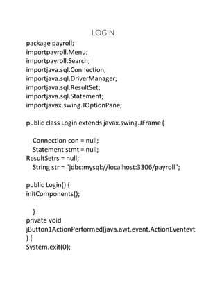 LOGIN
package payroll;
importpayroll.Menu;
importpayroll.Search;
importjava.sql.Connection;
importjava.sql.DriverManager;
importjava.sql.ResultSet;
importjava.sql.Statement;
importjavax.swing.JOptionPane;
public class Login extends javax.swing.JFrame{
Connection con = null;
Statement stmt = null;
ResultSetrs = null;
String str = "jdbc:mysql://localhost:3306/payroll";
public Login() {
initComponents();
}
private void
jButton1ActionPerformed(java.awt.event.ActionEventevt
) {
System.exit(0);
 