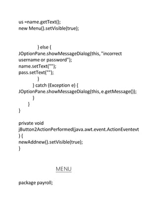 us =name.getText();
new Menu().setVisible(true);
} else {
JOptionPane.showMessageDialog(this,"incorrect
username or password");
name.setText("");
pass.setText("");
}
} catch (Exception e) {
JOptionPane.showMessageDialog(this,e.getMessage());
}
}
}
private void
jButton2ActionPerformed(java.awt.event.ActionEventevt
) {
newAddnew().setVisible(true);
}
MENU
package payroll;
 