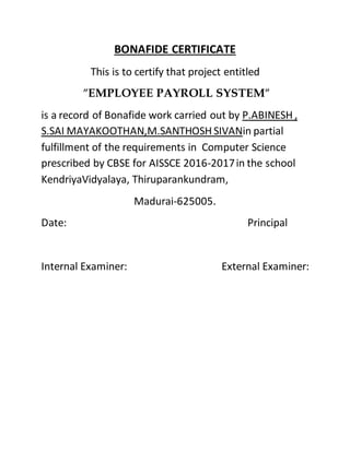 BONAFIDE CERTIFICATE
This is to certify that project entitled
”EMPLOYEE PAYROLL SYSTEM”
is a record of Bonafide work carried out by P.ABINESH ,
S.SAI MAYAKOOTHAN,M.SANTHOSH SIVANin partial
fulfillment of the requirements in Computer Science
prescribed by CBSE for AISSCE 2016-2017in the school
KendriyaVidyalaya, Thiruparankundram,
Madurai-625005.
Date: Principal
Internal Examiner: External Examiner:
 