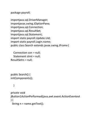package payroll;
importjava.sql.DriverManager;
importjavax.swing.JOptionPane;
importjava.sql.Connection;
importjava.sql.ResultSet;
importjava.sql.Statement;
import static payroll.Update.Uid;
import static payroll.Login.name;
public class Search extends javax.swing.JFrame{
Connection con = null;
Statement stmt = null;
ResultSetrs = null;
public Search() {
initComponents();
}
private void
jButton1ActionPerformed(java.awt.event.ActionEventevt
) {
String n = name.getText();
 