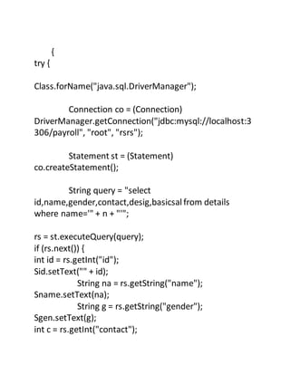{
try {
Class.forName("java.sql.DriverManager");
Connection co = (Connection)
DriverManager.getConnection("jdbc:mysql://localhost:3
306/payroll", "root", "rsrs");
Statement st = (Statement)
co.createStatement();
String query = "select
id,name,gender,contact,desig,basicsalfrom details
where name='" + n + "'";
rs = st.executeQuery(query);
if (rs.next()) {
int id = rs.getInt("id");
Sid.setText("" + id);
String na = rs.getString("name");
Sname.setText(na);
String g = rs.getString("gender");
Sgen.setText(g);
int c = rs.getInt("contact");
 