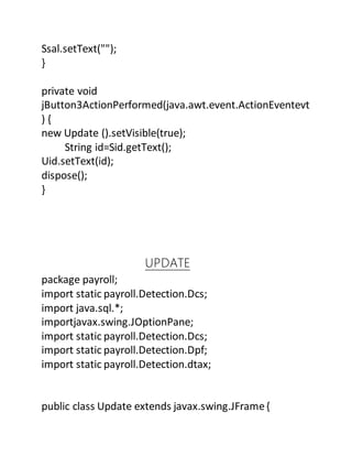 Ssal.setText("");
}
private void
jButton3ActionPerformed(java.awt.event.ActionEventevt
) {
new Update ().setVisible(true);
String id=Sid.getText();
Uid.setText(id);
dispose();
}
UPDATE
package payroll;
import static payroll.Detection.Dcs;
import java.sql.*;
importjavax.swing.JOptionPane;
import static payroll.Detection.Dcs;
import static payroll.Detection.Dpf;
import static payroll.Detection.dtax;
public class Update extends javax.swing.JFrame{
 