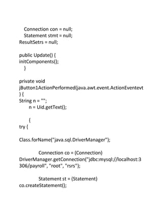 Connection con = null;
Statement stmt = null;
ResultSetrs = null;
public Update() {
initComponents();
}
private void
jButton1ActionPerformed(java.awt.event.ActionEventevt
) {
String n = "";
n = Uid.getText();
{
try {
Class.forName("java.sql.DriverManager");
Connection co = (Connection)
DriverManager.getConnection("jdbc:mysql://localhost:3
306/payroll", "root", "rsrs");
Statement st = (Statement)
co.createStatement();
 