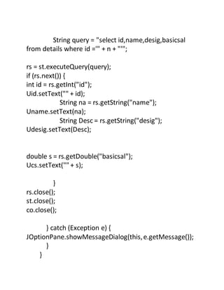 String query = "select id,name,desig,basicsal
from details where id ='" + n + "'";
rs = st.executeQuery(query);
if (rs.next()) {
int id = rs.getInt("id");
Uid.setText("" + id);
String na = rs.getString("name");
Uname.setText(na);
String Desc = rs.getString("desig");
Udesig.setText(Desc);
double s = rs.getDouble("basicsal");
Ucs.setText("" + s);
}
rs.close();
st.close();
co.close();
} catch (Exception e) {
JOptionPane.showMessageDialog(this,e.getMessage());
}
}
 