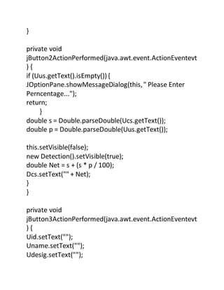 }
private void
jButton2ActionPerformed(java.awt.event.ActionEventevt
) {
if (Uus.getText().isEmpty()){
JOptionPane.showMessageDialog(this," Please Enter
Perncentage...");
return;
}
double s = Double.parseDouble(Ucs.getText());
double p = Double.parseDouble(Uus.getText());
this.setVisible(false);
new Detection().setVisible(true);
double Net = s + (s * p / 100);
Dcs.setText("" + Net);
}
}
private void
jButton3ActionPerformed(java.awt.event.ActionEventevt
) {
Uid.setText("");
Uname.setText("");
Udesig.setText("");
 