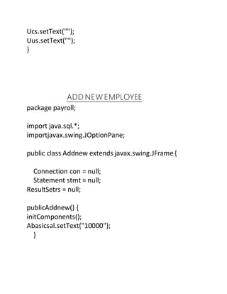 Ucs.setText("");
Uus.setText("");
}
ADD NEW EMPLOYEE
package payroll;
import java.sql.*;
importjavax.swing.JOptionPane;
public class Addnew extends javax.swing.JFrame{
Connection con = null;
Statement stmt = null;
ResultSetrs = null;
publicAddnew() {
initComponents();
Abasicsal.setText("10000");
}
 