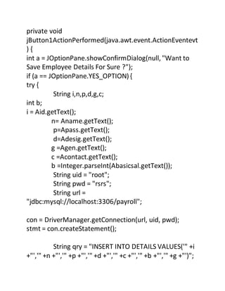 private void
jButton1ActionPerformed(java.awt.event.ActionEventevt
) {
int a = JOptionPane.showConfirmDialog(null, "Want to
Save Employee Details For Sure ?");
if (a == JOptionPane.YES_OPTION){
try {
String i,n,p,d,g,c;
int b;
i = Aid.getText();
n= Aname.getText();
p=Apass.getText();
d=Adesig.getText();
g =Agen.getText();
c =Acontact.getText();
b =Integer.parseInt(Abasicsal.getText());
String uid = "root";
String pwd = "rsrs";
String url =
"jdbc:mysql://localhost:3306/payroll";
con = DriverManager.getConnection(url, uid, pwd);
stmt = con.createStatement();
String qry = "INSERT INTO DETAILS VALUES('" +i
+"','" +n +"','" +p +"','" +d +"','" +c +"','" +b +"','" +g +"')";
 