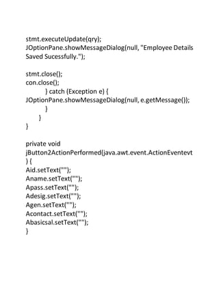 stmt.executeUpdate(qry);
JOptionPane.showMessageDialog(null, "Employee Details
Saved Sucessfully.");
stmt.close();
con.close();
} catch (Exception e) {
JOptionPane.showMessageDialog(null, e.getMessage());
}
}
}
private void
jButton2ActionPerformed(java.awt.event.ActionEventevt
) {
Aid.setText("");
Aname.setText("");
Apass.setText("");
Adesig.setText("");
Agen.setText("");
Acontact.setText("");
Abasicsal.setText("");
}
 