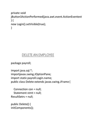 private void
jButton3ActionPerformed(java.awt.event.ActionEventevt
) {
new Login().setVisible(true);
}
DELETE AN EMPLOYEE
package payroll;
import java.sql.*;
importjavax.swing.JOptionPane;
import static payroll.Login.name;
public class Delete extends javax.swing.JFrame{
Connection con = null;
Statement stmt = null;
ResultSetrs = null;
public Delete() {
initComponents();
 