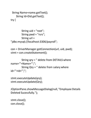 String Name=name.getText();
String Id=Did.getText();
try {
String uid = "root";
String pwd = "rsrs";
String url =
"jdbc:mysql://localhost:3306/payroll";
con = DriverManager.getConnection(url, uid, pwd);
stmt = con.createStatement();
String qry = " delete from DETAILS where
name='"+Name+"';";
String Qry = " delete from salary where
id='"+Id+"';";
stmt.executeUpdate(qry);
stmt.executeUpdate(Qry);
JOptionPane.showMessageDialog(null, "Employee Details
Deleted Sucessfully.");
stmt.close();
con.close();
 