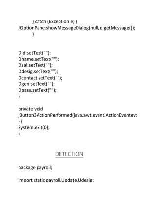 } catch (Exception e) {
JOptionPane.showMessageDialog(null, e.getMessage());
}
Did.setText("");
Dname.setText("");
Dsal.setText("");
Ddesig.setText("");
Dcontact.setText("");
Dgen.setText("");
Dpass.setText("");
}
private void
jButton3ActionPerformed(java.awt.event.ActionEventevt
) {
System.exit(0);
}
DETECTION
package payroll;
import static payroll.Update.Udesig;
 