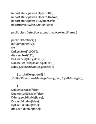 import static payroll.Update.Uid;
import static payroll.Update.Uname;
import static payroll.Payment.Pfs;
importjavax.swing.JOptionPane;
public class Detection extends javax.swing.JFrame{
public Detection() {
initComponents();
try {
Dpf.setText("1000");
dtax.setText("2");
Did.setText(Uid.getText());
Dname.setText(Uname.getText());
Ddesig.setText(Udesig.getText());
} catch (Exception E) {
JOptionPane.showMessageDialog(null, E.getMessage());
}
Did.setEditable(false);
Dname.setEditable(false);
Ddesig.setEditable(false);
Dcs.setEditable(false);
Dpf.setEditable(false);
dtax.setEditable(false);
 