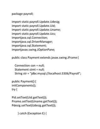package payroll;
import static payroll.Update.Udesig;
import static payroll.Update.Uid;
import static payroll.Update.Uname;
import static payroll.Update.Ucs;
importjava.sql.Connection;
importjava.sql.DriverManager;
importjava.sql.Statement;
importjavax.swing.JOptionPane;
public class Payment extends javax.swing.JFrame{
Connection con = null;
Statement stmt = null;
String str = "jdbc:mysql://localhost:3306/Payroll";
public Payment() {
initComponents();
try {
Pid.setText(Uid.getText());
Pname.setText(Uname.getText());
Pdesig.setText(Udesig.getText());
} catch (Exception E) {
 