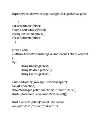 JOptionPane.showMessageDialog(null, E.getMessage());
}
Pid.setEditable(false);
Pname.setEditable(false);
Pdesig.setEditable(false);
Pfs.setEditable(false);
}
private void
jButton2ActionPerformed(java.awt.event.ActionEventevt
) {
try{
String Id=Pid.getText();
String Bs=Ucs.getText();
String Fs=Pfs.getText();
Class.forName("java.sql.DriverManager");
con=(Connection)
DriverManager.getConnection(str,"root","rsrs");
stmt=(Statement) con.createStatement();
stmt.executeUpdate("Insert into Salary
values('"+Id+"','"+Bs+"','"+Fs+"');");
 