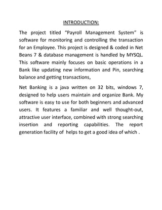 INTRODUCTION:
The project titled “Payroll Management System” is
software for monitoring and controlling the transaction
for an Employee. This project is designed & coded in Net
Beans 7 & database management is handled by MYSQL.
This software mainly focuses on basic operations in a
Bank like updating new information and Pin, searching
balance and getting transactions,
Net Banking is a java written on 32 bits, windows 7,
designed to help users maintain and organize Bank. My
software is easy to use for both beginners and advanced
users. It features a familiar and well thought-out,
attractive user interface, combined with strong searching
insertion and reporting capabilities. The report
generation facility of helps to get a good idea of which .
 