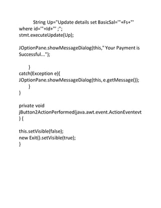 String Up="Update details set BasicSal='"+Fs+"'
where id='"+Id+"' ;";
stmt.executeUpdate(Up);
JOptionPane.showMessageDialog(this," Your Payment is
Successful...");
}
catch(Exception e){
JOptionPane.showMessageDialog(this,e.getMessage());
}
}
private void
jButton2ActionPerformed(java.awt.event.ActionEventevt
) {
this.setVisible(false);
new Exit().setVisible(true);
}
 