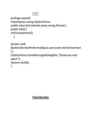 EXIT
package payroll;
importjavax.swing.JOptionPane;
public class Exit extends javax.swing.JFrame{
public Exit() {
initComponents();
}
private void
jButton2ActionPerformed(java.awt.event.ActionEventevt
) {
JOptionPane.showMessageDialog(this,"thankyou visit
again");
System.exit(0);
}
Conclusion
 