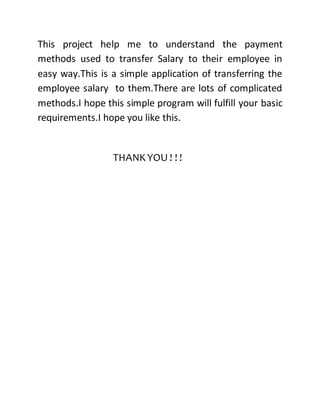 This project help me to understand the payment
methods used to transfer Salary to their employee in
easy way.This is a simple application of transferring the
employee salary to them.There are lots of complicated
methods.I hope this simple program will fulfill your basic
requirements.I hope you like this.
THANKYOU ! ! !
 