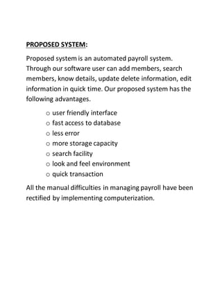 PROPOSED SYSTEM:
Proposed system is an automated payroll system.
Through our software user can add members, search
members, know details, update delete information, edit
information in quick time. Our proposed system has the
following advantages.
o user friendly interface
o fast access to database
o less error
o more storage capacity
o search facility
o look and feel environment
o quick transaction
All the manual difficulties in managing payroll have been
rectified by implementing computerization.
 