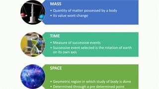 MASS
• Quantity of matter possessed by a body
• Its value wont change
TIME
• Measure of successive events
• Successive event selected is the rotation of earth
on its own axis
SPACE
• Geometric region in which study of body is done
• Determined through a pre determined point
 