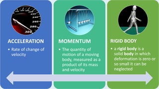 ACCELERATION
• Rate of change of
velocity
MOMENTUM
• The quantity of
motion of a moving
body, measured as a
product of its mass
and velocity
RIGID BODY
• a rigid body is a
solid body in which
deformation is zero or
so small it can be
neglected
 