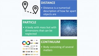 DISTANCE
• Distance is a numerical
description of how far apart
objects are
PARTICLE
• A body with mass but with
dimensions that can be
neglected
CONTINUUM
• Body consisting of several
matters
 