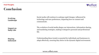 Evolving
Landscape
Social media will continue to undergo rapid changes, influenced by
technology and user preferences, impacting how we connect and
communicate.
Impact on
Daily Life
The evolution of social media shapes our interactions, information sharing,
and marketing strategies, making it integral to personal and professional
life.
Staying
Informed
Understanding these trends is essential for individuals and businesses to
adapt effectively, ensuring they thrive in the dynamic digital environment.
Conclusion
Final Thoughts
www.eflot.com
 