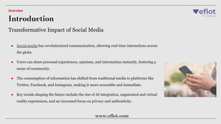 ● Social media has revolutionized communication, allowing real-time interactions across
the globe.
● Users can share personal experiences, opinions, and information instantly, fostering a
sense of community.
● The consumption of information has shifted from traditional media to platforms like
Twitter, Facebook, and Instagram, making it more accessible and immediate.
● Key trends shaping the future include the rise of AI integration, augmented and virtual
reality experiences, and an increased focus on privacy and authenticity.
Transformative Impact of Social Media
Introduction
Overview
www.eflot.com
 