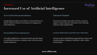 Increased Use of Artiﬁcial Intelligence
AI Integration
AI algorithms analyze user behavior and preferences to
deliver tailored content, increasing user engagement
and satisfaction.
AI in Content Recommendations
AI-powered chatbots provide real-time customer
support, improving user interaction and reducing
response times significantly.
Enhanced Chatbots
AI enables platforms to customize feeds and ads based
on individual interests, creating a more relevant social
media experience.
Personalized User Experiences
AI tools assist in identifying inappropriate content and
misinformation, helping to maintain a safer online
environment.
Content Moderation and Fake News Detection
www.eflot.com
 