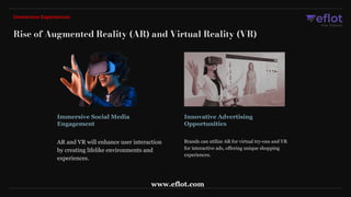 Immersive Social Media
Engagement
Innovative Advertising
Opportunities
AR and VR will enhance user interaction
by creating lifelike environments and
experiences.
Brands can utilize AR for virtual try-ons and VR
for interactive ads, offering unique shopping
experiences.
Rise of Augmented Reality (AR) and Virtual Reality (VR)
Immersive Experiences
www.eflot.com
 