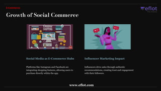 Social Media as E-Commerce Hubs Influencer Marketing Impact
Platforms like Instagram and Facebook are
integrating shopping features, allowing users to
purchase directly within the app.
Influencers drive sales through authentic
recommendations, creating trust and engagement
with their followers.
Growth of Social Commerce
E-Commerce
www.eflot.com
 