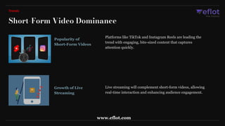 Popularity of
Short-Form Videos
Platforms like TikTok and Instagram Reels are leading the
trend with engaging, bite-sized content that captures
attention quickly.
Growth of Live
Streaming
Live streaming will complement short-form videos, allowing
real-time interaction and enhancing audience engagement.
Short-Form Video Dominance
Trends
www.eflot.com
 