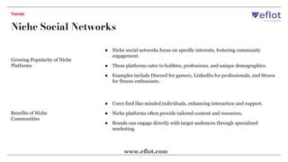 Growing Popularity of Niche
Platforms
● Niche social networks focus on specific interests, fostering community
engagement.
● These platforms cater to hobbies, professions, and unique demographics.
● Examples include Discord for gamers, LinkedIn for professionals, and Strava
for fitness enthusiasts.
Benefits of Niche
Communities
● Users find like-minded individuals, enhancing interaction and support.
● Niche platforms often provide tailored content and resources.
● Brands can engage directly with target audiences through specialized
marketing.
Niche Social Networks
Trends
www.eflot.com
 