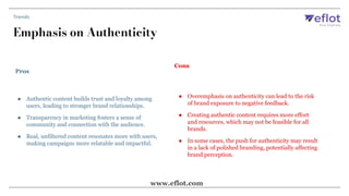 Pros
Cons
● Authentic content builds trust and loyalty among
users, leading to stronger brand relationships.
● Transparency in marketing fosters a sense of
community and connection with the audience.
● Real, unfiltered content resonates more with users,
making campaigns more relatable and impactful.
● Overemphasis on authenticity can lead to the risk
of brand exposure to negative feedback.
● Creating authentic content requires more effort
and resources, which may not be feasible for all
brands.
● In some cases, the push for authenticity may result
in a lack of polished branding, potentially affecting
brand perception.
Emphasis on Authenticity
Trends
www.eflot.com
 