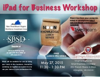 iPad for Business Workshop
iPads will be available for use (or bring
your own) at this hands-on, interactive
workshop as together we explore how to
use your device in your professional life.
May 27, 2015
11:30 - 1:30 PM
Virginia Highlands
Small Business Incubator
851 French Moore Jr. Blvd.
Abingdon, VA 24210
FREE
LUNCH PROVIDED
Register at
www.vastartup.org
or call 276-492-2060 or
276-628-8141
Watch live from your computer,
tablet or smartphone http://
new.livestream.com/accounts/
13102260
 