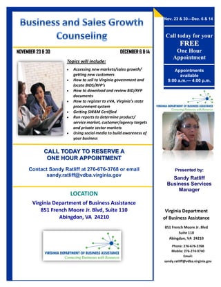 Nov. 23 & 30—Dec. 6 & 14



                                                                    Call today for your
                                                                             FREE
NOVEMBER 23 & 30                                 DECEMBER 6 & 14         One Hour
                                                                        Appointment
                    Topics will include:
                       Accessing new markets/sales growth/             Appointments
                        getting new customers                              available
                       How to sell to Virginia government and       9:00 a.m.— 4:00 p.m.
                        locate BIDS/RFP’s
                       How to download and review BID/RFP
                        documents
                       How to register to eVA, Virginia’s state
                        procurement system
                       Getting SWAM Certified
                       Run reports to determine product/
                        service market, customer/agency targets
                        and private sector markets
                       Using social media to build awareness of
                        your business


            CALL TODAY TO RESERVE A
             ONE HOUR APPOINTMENT
     Contact Sandy Ratliff at 276-676-3768 or email                      Presented by:
            sandy.ratliff@vdba.virginia.gov
                                                                      Sandy Ratliff
                                                                    Business Services
                                                                        Manager
                        LOCATION
       Virginia Department of Business Assistance
           851 French Moore Jr. Blvd, Suite 110                     Virginia Department
                  Abingdon, VA 24210                               of Business Assistance
                                                                   851 French Moore Jr. Blvd
                                                                           Suite 110
                                                                     Abingdon, VA 24210
                                                                       Phone: 276-676-3768
                                                                       Mobile: 276-274-9740
                                                                                Email:
                                                                   sandy.ratliff@vdba.virginia.gov
 