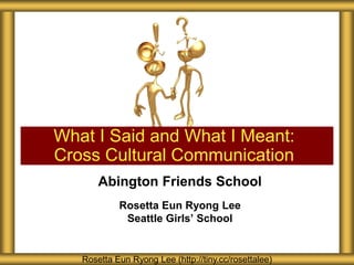 What I Said and What I Meant:
Cross Cultural Communication
       Abington Friends School
            Rosetta Eun Ryong Lee
             Seattle Girls’ School


   Rosetta Eun Ryong Lee (http://tiny.cc/rosettalee)
 