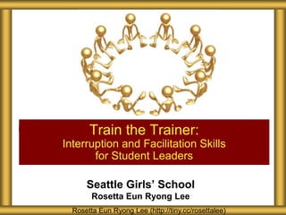 Train the Trainer:
Interruption and Facilitation Skills
       for Student Leaders

      Seattle Girls’ School
        Rosetta Eun Ryong Lee
  Rosetta Eun Ryong Lee (http://tiny.cc/rosettalee)
 