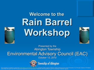Welcome to the   Rain Barrel Workshop Presented by the Abington Township Environmental Advisory Council (EAC) October 13, 2010 This workshop is funded by a grant from  Water Resources Education Network , a program of the League of Women Voters of Pennsylvania Citizen Education Fund through a Section 319 federal Clean Water Act grant from the Pennsylvania Department of Environmental Protection, administered by the US Environmental Protection Agency.  