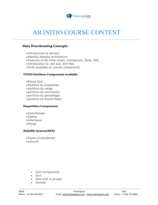 AB INITIO COURSE CONTENT 
Data Warehousing Concepts 
 Introduction to Abinitio 
 AbInitio detailed architecture 
 Features of Ab Initio Graph, Component, Ports, DML 
 Introduction to .dat and .dml files 
 Ports available on overall components 
TYPES Partition Components available 
Braod Cast 
 Partition by Expression 
 partition by range 
 partition by community 
 partition by percentage 
 partition by Round Robin 
Departition Components 
Concatenate 
Gather 
 Interleave 
Merge 
Multifile System(MFS) 
 Types of parallelism 
Layouts 
 Sort Components 
 Sort 
 Sort with in groups 
 Sample 
----------------------------------------------------------------------------------------------------------------------------------------------------------------------------------------------- 
INDIA Trainingicon USA 
Phone: +91-966-690-0051 Email: info@trainingicon.com | www.trainingicon.com Phone: +1-408-791-8864 
 