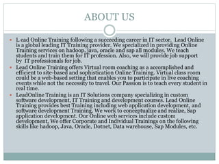 ABOUT US 
 L ead Online Training following a succeeding career in IT sector. Lead Online 
is a global leading IT Training provider. We specialized in providing Online 
Training services on hadoop, java, oracle and sap all modules. We teach 
students and train them for IT profession. Also, we will provide job support 
by IT professionals for job. 
 Lead Online Training offers Virtual room coaching as a accomplished and 
efficient to site-based and sophistication Online Training. Virtual class room 
could be a web-based setting that enables you to participate in live coaching 
events while not the necessity to travel. Our Passion is to teach every student in 
real time. 
 LeadOnline Training is an IT Solutions company specializing in custom 
software development, IT Training and development courses. Lead Online 
Training provides best Training including web application development, and 
software development Training. We work to conceptualize and realize, Sap 
application development. Our Online web services include custom 
development, We offer Corporate and Individual Trainings on the following 
skills like hadoop, Java, Oracle, Dotnet, Data warehouse, Sap Modules, etc. 
 