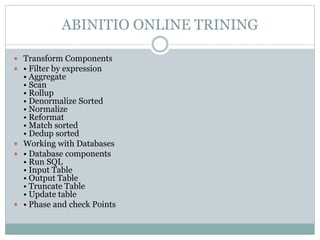 ABINITIO ONLINE TRINING 
 Transform Components 
 • Filter by expression 
• Aggregate 
• Scan 
• Rollup 
• Denormalize Sorted 
• Normalize 
• Reformat 
• Match sorted 
• Dedup sorted 
 Working with Databases 
 • Database components 
• Run SQL 
• Input Table 
• Output Table 
• Truncate Table 
• Update table 
 • Phase and check Points 
 